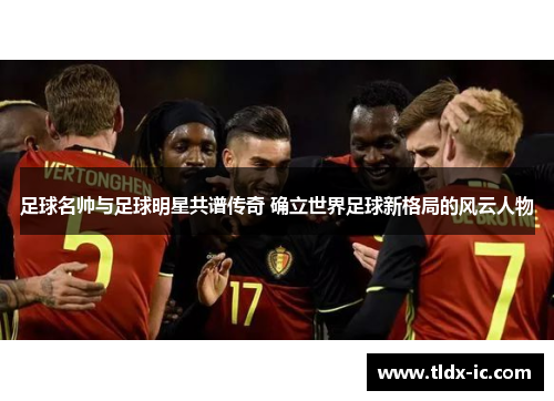 足球名帅与足球明星共谱传奇 确立世界足球新格局的风云人物
