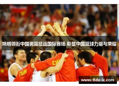 姚明领衔中国男篮征战国际赛场 彰显中国篮球力量与荣耀