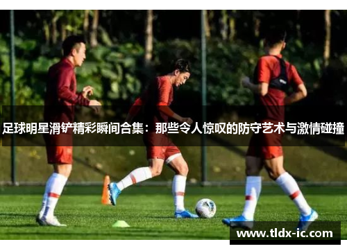 足球明星滑铲精彩瞬间合集：那些令人惊叹的防守艺术与激情碰撞