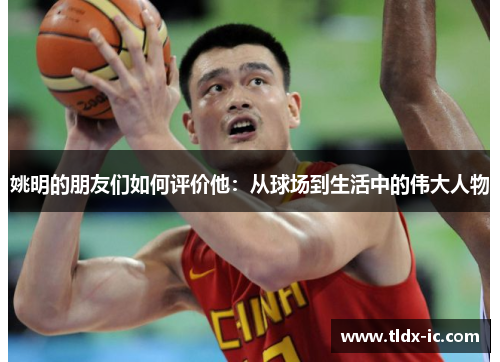 姚明的朋友们如何评价他：从球场到生活中的伟大人物