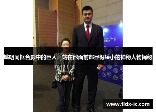 姚明同框合影中的巨人，站在他面前都显得矮小的神秘人物揭秘