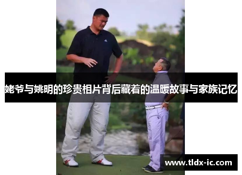 姥爷与姚明的珍贵相片背后藏着的温暖故事与家族记忆