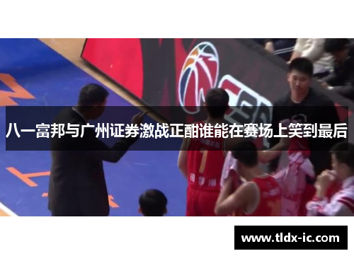八一富邦与广州证券激战正酣谁能在赛场上笑到最后